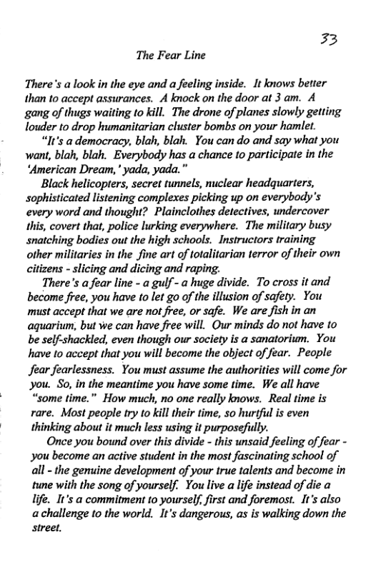 33 The Fear Line There’s a look in the eye and a feeling inside. It knows better than to accept assurances. A knock on the door at 3 am. A gang of thugs waiting to kill. The drone of planes slowly getting louder to drop humanitarian cluster bombs on your hamlet. “It’s ademocracy, blah, blah. You can do and say what you want, blah, blah. Everybody has a chance to participate in the “American Dream,” yada, yada." ‘Black helicopters, secret tunnels, nuclear headquarters, sophisticated listening complexes picking up on everybody’s every word and thought? Plainclothes detectives, undercover this, covert that, police lurking everywhere. The military busy snatching bodies out the high schools. Instructors training other militaries in the fine art of totalitarian terror of their own citizens - slicing and dicing and raping. There’s a fear line - a gulf - a huge divide. To cross it and become free, you have to let go of the illusion of safety. You must accept that we are not free, or safe. We are fish in an agquarium, but we can have free will. Qur minds do not have to be self-shackled, even though our society is a sanatorium. You have 1o accept that you will become the object of fear. People Jear fearlessness. You must assume the authorities will come for You. So, in the meantime you have some time. We all have “some time.” How much, no one really knows. Real time is rare. Most people try to kill their time, so hurtfu is even thinking about it much less using it purposefully. Once you bound over this divide - this unsaid feeling of fear - you become an active student in the most fascinating school of all - the genuine development of your true talents and become in tune with the song of yourself. You live a life instead of die a life. It’s a commitment to yourself, first and foremost. It’s also achallenge to the world. It’s dangerous, as is walking down the Street.